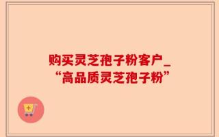 购买灵芝孢子粉客户_“高品质灵芝孢子粉”