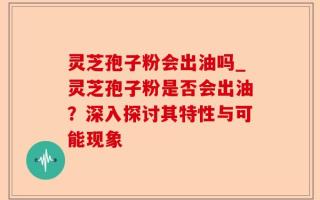 灵芝孢子粉会出油吗_灵芝孢子粉是否会出油？深入探讨其特性与可能现象