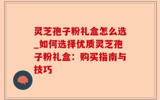 灵芝孢子粉礼盒怎么选_如何选择优质灵芝孢子粉礼盒：购买指南与技巧