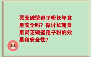灵芝破壁孢子粉长年食用安全吗？探讨长期食用灵芝破壁孢子粉的效果和安全性？