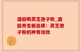 酒后喝灵芝孢子粉_酒后养生新选择：灵芝孢子粉的神奇功效