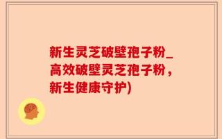 新生灵芝破壁孢子粉_高效破壁灵芝孢子粉，新生健康守护)