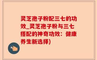 灵芝孢子粉配三七的功效_灵芝孢子粉与三七搭配的神奇功效：健康养生新选择)
