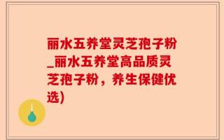 丽水五养堂灵芝孢子粉_丽水五养堂高品质灵芝孢子粉，养生保健优选)