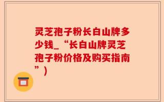 灵芝孢子粉长白山牌多少钱_“长白山牌灵芝孢子粉价格及购买指南”)