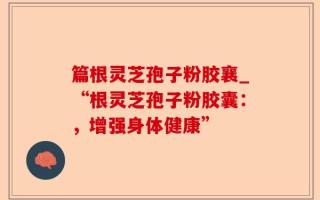 篇根灵芝孢子粉胶襄_“根灵芝孢子粉胶囊：，增强身体健康”