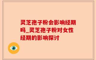 灵芝孢子粉会影响经期吗_灵芝孢子粉对女性经期的影响探讨