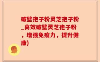 破壁孢子粉灵芝孢子粉_高效破壁灵芝孢子粉，增强免疫力，提升健康)