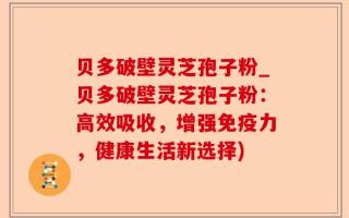 贝多破壁灵芝孢子粉_贝多破壁灵芝孢子粉：高效吸收，增强免疫力，健康生活新选择)