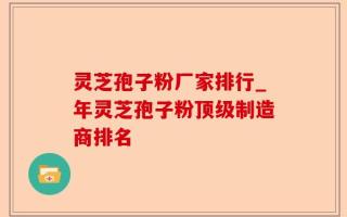灵芝孢子粉厂家排行_年灵芝孢子粉顶级制造商排名