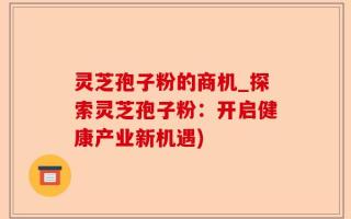 灵芝孢子粉的商机_探索灵芝孢子粉：开启健康产业新机遇)