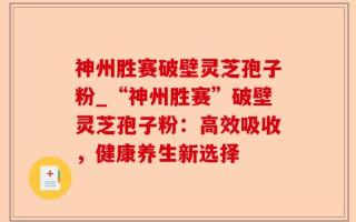 神州胜赛破壁灵芝孢子粉_“神州胜赛”破壁灵芝孢子粉：高效吸收，健康养生新选择