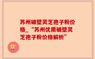 苏州破壁灵芝孢子粉价格_“苏州优质破壁灵芝孢子粉价格解析”