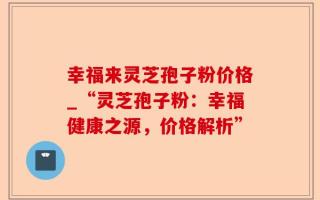 幸福来灵芝孢子粉价格_“灵芝孢子粉：幸福健康之源，价格解析”