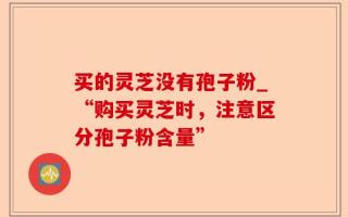 买的灵芝没有孢子粉_“购买灵芝时，注意区分孢子粉含量”