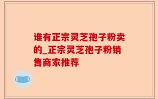谁有正宗灵芝孢子粉卖的_正宗灵芝孢子粉销售商家推荐