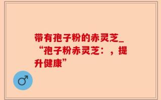 带有孢子粉的赤灵芝_“孢子粉赤灵芝：，提升健康”
