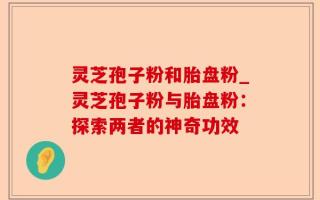 灵芝孢子粉和胎盘粉_灵芝孢子粉与胎盘粉：探索两者的神奇功效