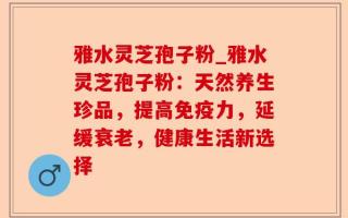 雅水灵芝孢子粉_雅水灵芝孢子粉：天然养生珍品，提高免疫力，延缓衰老，健康生活新选择
