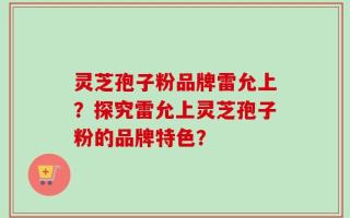 灵芝孢子粉品牌雷允上？探究雷允上灵芝孢子粉的品牌特色？