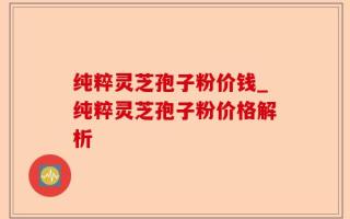 纯粹灵芝孢子粉价钱_纯粹灵芝孢子粉价格解析