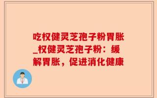吃权健灵芝孢子粉胃胀_权健灵芝孢子粉：缓解胃胀，促进消化健康