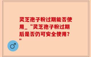 灵芝孢子粉过期能否使用_“灵芝孢子粉过期后是否仍可安全使用？”