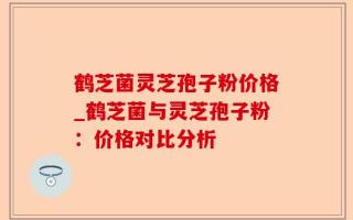 鹤芝菌灵芝孢子粉价格_鹤芝菌与灵芝孢子粉：价格对比分析