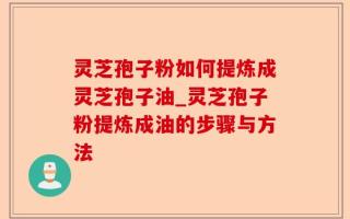灵芝孢子粉如何提炼成灵芝孢子油_灵芝孢子粉提炼成油的步骤与方法