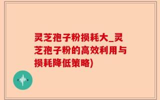 灵芝孢子粉损耗大_灵芝孢子粉的高效利用与损耗降低策略)