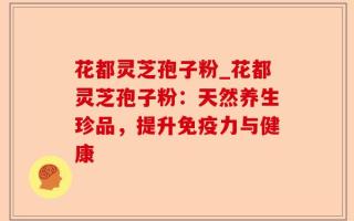 花都灵芝孢子粉_花都灵芝孢子粉：天然养生珍品，提升免疫力与健康