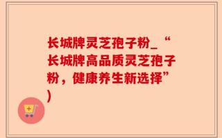 长城牌灵芝孢子粉_“长城牌高品质灵芝孢子粉，健康养生新选择”)