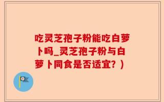 吃灵芝孢子粉能吃白萝卜吗_灵芝孢子粉与白萝卜同食是否适宜？)