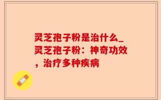 灵芝孢子粉是治什么_灵芝孢子粉：神奇功效，治疗多种疾病