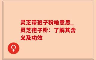 灵芝带孢子粉啥意思_灵芝孢子粉：了解其含义及功效