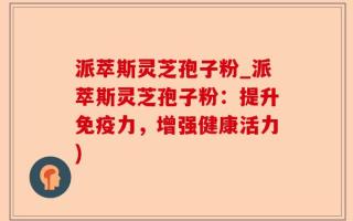 派萃斯灵芝孢子粉_派萃斯灵芝孢子粉：提升免疫力，增强健康活力)