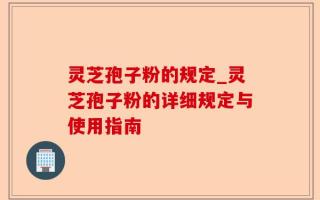 灵芝孢子粉的规定_灵芝孢子粉的详细规定与使用指南