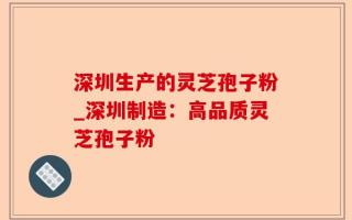 深圳生产的灵芝孢子粉_深圳制造：高品质灵芝孢子粉
