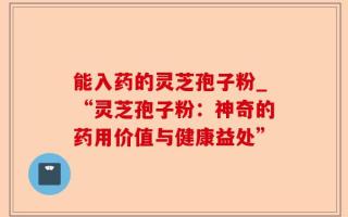 能入药的灵芝孢子粉_“灵芝孢子粉：神奇的药用价值与健康益处”