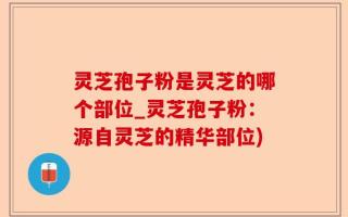 灵芝孢子粉是灵芝的哪个部位_灵芝孢子粉：源自灵芝的精华部位)