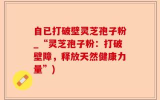 自已打破壁灵芝孢子粉_“灵芝孢子粉：打破壁障，释放天然健康力量”)