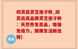 皖灵岳灵芝孢子粉_皖灵岳高品质灵芝孢子粉：天然养生圣品，增强免疫力，健康生活新选择)