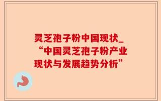 灵芝孢子粉中国现状_“中国灵芝孢子粉产业现状与发展趋势分析”