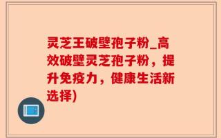 灵芝王破壁孢子粉_高效破壁灵芝孢子粉，提升免疫力，健康生活新选择)