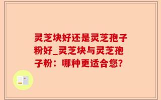 灵芝块好还是灵芝孢子粉好_灵芝块与灵芝孢子粉：哪种更适合您？