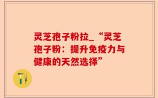 灵芝孢子粉拉_“灵芝孢子粉：提升免疫力与健康的天然选择”