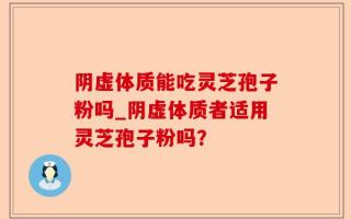 阴虚体质能吃灵芝孢子粉吗_阴虚体质者适用灵芝孢子粉吗？