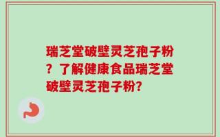瑞芝堂破壁灵芝孢子粉？了解健康食品瑞芝堂破壁灵芝孢子粉？