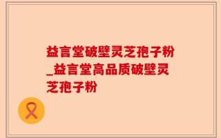 益言堂破壁灵芝孢子粉_益言堂高品质破壁灵芝孢子粉