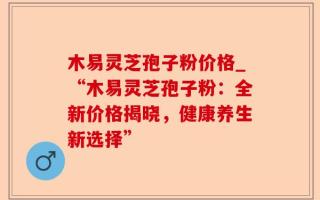 木易灵芝孢子粉价格_“木易灵芝孢子粉：全新价格揭晓，健康养生新选择”
